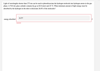 **Photodissociation of Hydrogen Molecules**

Light of wavelengths shorter than 275 nm can be used to photodissociate hydrogen molecules into hydrogen atoms in the gas phase. In this scenario, a 70.0 mL glass cylinder contains \( \text{H}_2 (g) \) at 65.0 mtorr and 25 °C. 

**Problem:**

What is the minimum amount of light energy that must be absorbed by the hydrogen in the tube to dissociate 26.0% of the molecules?

**Solution Attempt:**

An energy value of 0.277 J was entered, but it is labeled as "Incorrect."

**Instructions:**

Use the principles of photochemistry and gaseous equilibrium to calculate the correct amount of energy needed for the dissociation process. Remember to convert pressure and volume units, and consider the dissociation energy per molecule to find the total energy required.