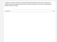 A container of N,0,(g) has a pressure of 0.425 atm. When the absolute temperature of the N,O, (g) is tripled, the gas
completely decomposes, producing NO, (g) and NO(g). Calculate the final pressure of the gas mixture, assuming that the
container volume does not change.
final pressure:
atm
