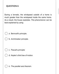 QUESTION 6
During a tornado, the windspeed outside of a home is
much greater than the windspeed inside the same home.
As a result, the house explodes. This phenomenon can be
best explained by using
a. Bernoulli's principle.
b. Archimedes' principle.
O c. Pascal's principle
d. Kepler's third law of motion.
e. The parallel axis theorem.
