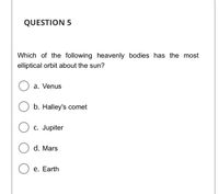 QUESTION 5
Which of the following heavenly bodies has the most
elliptical orbit about the sun?
a. Venus
b. Halley's comet
C. Jupiter
d. Mars
е. Earth
