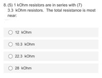 8. (5) 1 kOhm resistors are in series with (7)
3.3 kOhm resistors. The total resistance is most
near:
12 kOhm
10.3 kOhm
22.3 kOhm
O 28 kOhm
