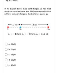 QUESTIO
In the diagram below, three point charges are held fixed
along the same horizontal axis. Find the magnitude of the
net force acting on charge q2 due to charges q1 and q3.
+4.0 cm→<
12 cm
91
92
93
91 = +4.0 nC; q2 = -3.0 nC, q3 = +6.0 nC
a. 14 μΝ
b. 70 µN
с. 28 pN
d. 56 µN
е. 42 uN
