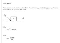 ## Question 6

A crate is sliding on a level surface with a coefficient of kinetic friction, \( \mu_k \), while it is being pulled by a horizontal tension \( T \). What is the acceleration of the crate?

**Diagram Explanation:**

The diagram shows a crate with mass \( m \) on a flat surface. There is a horizontal arrow labeled \( T \) indicating the tension pulling the crate to the right. An arrow labeled \( \mu_k \) points leftwards at the crate, representing the direction of kinetic friction opposing the motion.

**Options:**

- **a.** \( a = T - \mu_k mg \)
  
- **b.** \( a = \frac{T - \mu_k m}{mg} \)