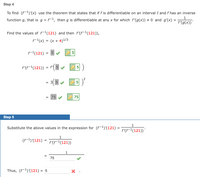 **Step 4**

To find \((f^{-1})'(x)\), use the theorem that states that if \(f\) is differentiable on an interval \(I\) and \(f\) has an inverse function \(g\), that is \(g = f^{-1}\), then \(g\) is differentiable at any \(x\) for which \(f'(g(x)) \neq 0\) and \(g'(x) = \frac{1}{f'(g(x))}\).

Find the values of \(f^{-1}(121)\) and then \(f'(f^{-1}(121))\),

\[ f^{-1}(x) = (x + 4)^{1/3} \]

\[ f^{-1}(121) = 5 \]

\[ f'(f^{-1}(121)) = f'(5) \]

\[ = 3(5)^2 \]

\[ = 75 \]

**Step 5**

Substitute the above values in the expression for \((f^{-1})'(121) = \frac{1}{f'(f^{-1}(121))}\).

\[ (f^{-1})'(121) = \frac{1}{75} \]

Thus, \((f^{-1})'(121) = \frac{1}{75}\).