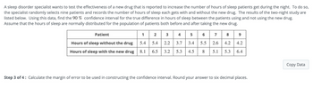 A sleep disorder specialist wants to test the effectiveness of a new drug that is reported to increase the number of hours of sleep patients get during the night. To do so,
the specialist randomly selects nine patients and records the number of hours of sleep each gets with and without the new drug. The results of the two-night study are
listed below. Using this data, find the 90% confidence interval for the true difference in hours of sleep between the patients using and not using the new drug.
Assume that the hours of sleep are normally distributed for the population of patients both before and after taking the new drug.
Patient
Hours of sleep without the drug
Hours of sleep with the new drug
2
12 3 4 5 6 7 8 9
5.4 5.4 2.2 3.7 3.4 5.5 2.6 4.2 4.2
8.1 6.5 3.2 5.3 4.5 8 5.1 5.3 6.4
Step 3 of 4: Calculate the margin of error to be used in constructing the confidence interval. Round your answer to six decimal places.
Copy Data