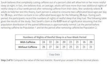 Sarah believes that completely cutting caffeine out of a person's diet will allow him or her more restful
sleep at night. In fact, she believes that, on average, adults will have more than two additional nights of
restful sleep in a four-week period after removing caffeine from their diets. She randomly selects 8
adults to help her test this theory. Each person is asked to consume two caffeinated beverages per day
for 28 days, and then cut back to no caffeinated beverages for the following 28 days. During each
period, the participants record the numbers of nights of restful sleep that they had. The following table
gives the results of the study. Test Sarah's claim at the 0.05 level of significance assuming that the
population distribution of the paired differences is approximately normal. Let the period before
removing caffeine be Population 1 and let the period after removing caffeine be Population 2.
Numbers of Nights of Restful Sleep in a Four-Week Period
With Caffeine
24 22 24 20 23 21 16 20
Without Caffeine
28
27 24
25 25 21 21 21
Copy Data
Step 2 of 3: Compute the value of the test statistic. Round your answer to three decimal places.