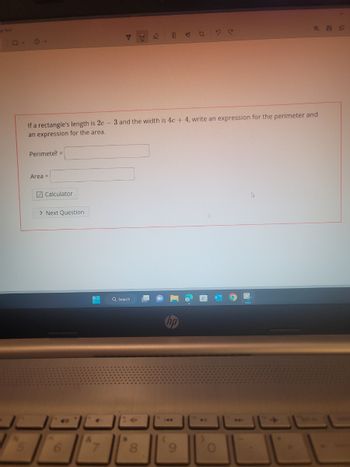 -
C
If a rectangle's length is 2c - 3 and the width is 4c +4, write an expression for the perimeter and
an expression for the area.
Perimeter =
Area =
Calculator
> Next Question
* 40
&
7
24/26
Q Search
hp
144
ME
991
->