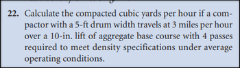 22. Calculate the compacted cubic yards per hour if a com-
pactor with a 5-ft drum width travels at 3 miles per hour
over a 10-in. lift of aggregate base course with 4 passes
required to meet density specifications under average
operating conditions.