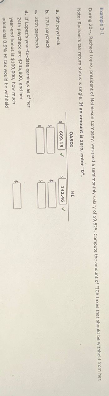 Example 3-1
During 20--, Rachael Lopez, president of Mathieson Company, was paid a semimonthly salary of $9,825. Compute the amount of FICA taxes that should be withheld from her.
Note: Rachael's tax return status is single. If an amount is zero, enter "0".
OASDI
a. 9th paycheck
b. 17th paycheck
c. 20th paycheck
d. If Lopez's year-to-date earnings as of her
24th paycheck are $235,800, and her
year-end bonus is $100,000, how much
additional 0.9% HI tax would be withheld
HI
609.15 ✔
142.46
$