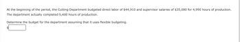 At the beginning of the period, the Cutting Department budgeted direct labor of $44,910 and supervisor salaries of $35,080 for 4,990 hours of production.
The department actually completed 5,400 hours of production.
Determine the budget for the department assuming that it uses flexible budgeting.