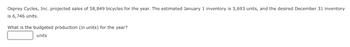 Osprey Cycles, Inc. projected sales of 58,849 bicycles for the year. The estimated January 1 inventory is 5,693 units, and the desired December 31 inventory
is 6,746 units.
What is the budgeted production (in units) for the year?
units