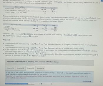 Maxey & Sons manufactures two types of storage cabinets-lype A and Type B-and applies manufacturing overhead to all units at
the rate of $120 per machine hour. Production information follows.
Descriptions
Anticipated volume (units)
Direct-material cost per unit
Direct-labor cost per unit
Descriptions
The controller, who is studying the use of activity-based costing, has determined that the firm's overhead can be identified with three
activities: manufacturing setups, machine processing, and product shipping. Data on the number of setups, machine hours, and
outgoing shipments, which are the activities' three respective cost drivers, follow.
Setups
Machine hours
Outgoing shipments
Type A
140
48,000
200
Required 1
Type A
24,000
$28
33
Required 2 Required 3
The firm's total overhead of $13,860,000 is subdivided as follows: manufacturing setups, $3,024,000; machine processing.
$8,316,000; and product shipping, $2,520,000.
Required:
1. Compute the unit manufacturing cost of Type A and Type B storage cabinets by using the company's current overhead costing
procedures.
2. Compute the unit manufacturing cost of Type A and Type B storage cabinets by using activity-based costing.
3. Is the cost of the Type A storage cabinet overstated or understated (i.e., distorted) by the use of machine hours to allocate total
manufacturing overhead to production? By how much?
4. Assume that the current selling price of a Type A storage cabinet is $360.00 and the marketing manager is contemplating a $40
discount to stimulate volume. Is this discount advisable?
Type A store cabinet line is
Type B
100
67,500
150
Complete this question by entering your answers in the tabs below.
Type B
45,000
$ 42
33
overstated
Total
240
115,500
350
Required 4
Is the cost of the Type A storage cabinet overstated or understated (i.e., distorted) by the use of machine hours to allocate
total manufacturing overhead to production? By how much?
Note: Do not round intermediate calculations. Round activity based application rates, overhead application and the final
answers to 2 decimal places.
Show less A