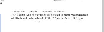 OS
VEL TAY
-puumy
14.40 What type of pump should be used to pump water at a rate
of 10 cfs and under a head of 30 ft? Assume N
1500 rpm.
LUA
=