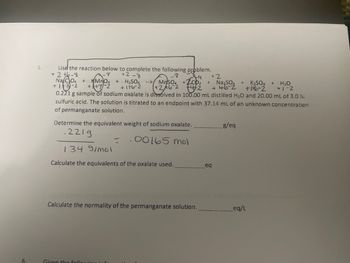 5.
-4
Use the reaction below to complete the following problem.
+2+6-8
8
Na CO4 + KMnO4 + H2SO4 --> MnSO4 + CD2
+13-2
(+246-2 14/2
+
+2-8
+176-2
+2
+ Na₂SO4 + K2SO4 + H₂O
+462
+16-2
+1-2
0.221 g sample of sodium oxalate is dissolved in 100.00 mL distilled H2O and 20.00 mL of 3.0 M
sulfuric acid. The solution is titrated to an endpoint with 37.14 mL of an unknown concentration
of permanganate solution.
Determine the equivalent weight of sodium oxalate.
.2219
1349/mol
-
g/eq
00165 mol
Calculate the equivalents of the oxalate used.
eq
Calculate the normality of the permanganate solution.
eq/L
6
Given the foll