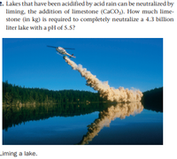 2. Lakes that have been acidified by acid rain can be neutralized by
liming, the addition of limestone (CaCO,). How much lime-
stone (in kg) is required to completely neutralize a 4.3 billion
liter lake with a pH of 5.5?
Liming a lake.
