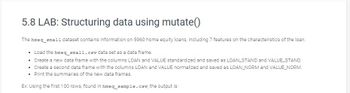 5.8 LAB: Structuring data using mutate()
The hmeq_small dataset contains information on 5960 home equity loans, including 7 features on the characteristics of the loan.
• Load the hmeq_small.csv data set as a data frame.
• Create a new data frame with the columns LOAN and VALUE standardized and saved as LOAN STAND and VALUE_STAND.
• Create a second data frame with the columns LOAN and VALUE normalized and saved as LOAN_NORM and VALUE_NORM.
• Print the summaries of the new data frames.
Ex: Using the first 100 rows, found in hmeq_sample.csv, the output is: