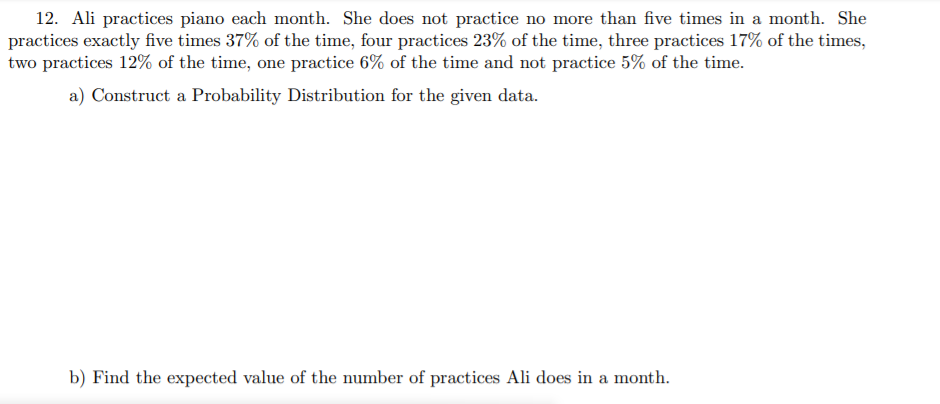 12. Ali practices piano each month. She does not practice no more than five times in a month. She
practices exactly five times 37% of the time, four practices 23% of the time, three practices 17% of the times,
two practices 12% of the time, one practice 6% of the time and not practice 5% of the time.
a) Construct a Probability Distribution for the given data.
b) Find the expected value of the number of practices Ali does in a month.
