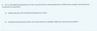 8. Air in a thundercloud expands as it rises. Assume that the initial temperature is 300K and no energy is lost by thermal
conduction on expansion.
a) Explain why does the thundercloud expand as it rises?
b) Calculate the temperature when the initial volume has doubled. Make any necessary assumptions.
