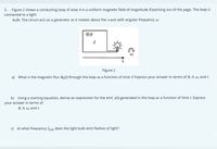 3. Figure 2 shows a conducting loop of area A in a uniform magnetic field of magnitude B pointing out of the page. The loop is
connected to a light
bulb. The circuit acts as a generator as it rotates about the x-axis with angular frequency w.
OB
A
Figure 2
a) What is the magnetic flux O3(t) through the loop as a function of time t? Express your answer in terms of B, A, w, and t.
b) Using a starting equation, derive an expression for the emf, t) generated in the loop as a function of time t. Express
your answer in terms of
B, A, w, and t.
c) At what frequency foulb does the light bulb emit flashes of light?
