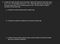 1.) Consider the market for plastic grocery store bags. Suppose that demand for these bags is given
by PD = 24 – QD and supply is given by PS = Q$. These bags, after they are used, pile up in
the streets and get stuck in trees, creating unattractive litter. This litter imposes a negative
externality of $2 per plastic bag.
a.) Compute the socially optimal quantity of plastic bags.
b.) Compute the competitive equilibrium in the market for plastic bags.
c.) Compute consumer surplus, producer surplus, and total surplus in the market for plastic
bags in this competitive equilibrium.
