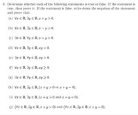 6. Determine whether each of the following statements is true or false. If the statement is
true, then prove it. If the statement is false, write down the negation of the statement
and prove that.
(a) Vx E R, 3y E R, x + y > 0.
(b) Vx E R, 3y E R, x – y > 0.
(c) 3x E R, Vy E R, x + y > 0.
(d) Vx E R, 3y E R, xy > 0.
(e) 3x ER, Vy E R, xy > 0.
(f) Vx E R, 3y E R, xy > 0.
(g) 3x E R, Vy E R, xy > 0.
(h) Vx E R, 3y E R, (x + y > 0 or x + y = 0).
(i) Vx E R, 3y E R, (x + y > 0 and x +y = 0).
(j) (Vx E R, 3y E R, x + y > 0) and (Vx E R, 3y E R, x + y = 0).
