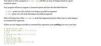 Your task is to write a program in Filter.java will filter an array of integers based on a given
command option.
Your program will have to support 2 command options and have the described behavior:
even - prints out a list of all the even integers provided as argument
• odd - prints out a list of all odd integers provided as argument
Filter will always have either even or odd as the first argument and have either none or some integers
as command line arguments.
If there are zero integers provided as command line arguments, print nothing (not even a new line)
$ javac Filter.java
$ java Filter even -1 0 1 2 3 4 5
0 2 4
$ java Filter odd -1 0 1 2 3 4 5
-1 1 3 5
$ java Filter odd
$ java Filter even
$ java Filter even -2 -4 -6 -8
-2 -4 -6 -8
