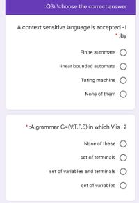 :Q3\ \choose the correct answer
A context sensitive language is accepted -1
* :by
Finite automata O
linear bounded automata
Turing machine
None of them
*
:A grammar G=(V,T,P,S) in which V is -2
None of these O
set of terminals O
set of variables and terminals
set of variables
