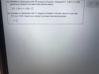 (a) Consider at distribution with 29 degrees of freedom. Compute P (-1.70<t<1.70).
Round your answer to at least three decimal places.
P(-1.70<t<1.70)= ]
(b) Consider at distribution with 11 degrees of freedom. Find the value of c such that
P(t>c)=0.01. Round your answer to at least three decimal places.
%3D
3D
