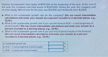 Deprey, Incorporated, had equity of $145,000 at the beginning of the year. At the end of
the year, the company had total assets of $300,000. During the year, the company sold
no new equity. Net income for the year was $31,000 and dividends were $3,800.
a. What is the sustainable growth rate for the company? (Do not round intermediate
calculations and enter your answer as a percent rounded to 2 decimal places, e.g.,
32.16.)
b. What is the sustainable growth rate if you use the formula ROE × b and beginning of
period equity? (Do not round intermediate calculations and enter your answer as a
percent rounded to 2 decimal places, e.g., 32.16.)
c. What is the sustainable growth rate if you use end of period equity in this formula?
(Do not round intermediate calculations and enter your answer as a percent
rounded to 2 decimal places, e.g., 32.16.)
a. Sustainable growth rate
b. ROEx b (using beginning of period equity)
c. ROEx b (using end of period equity)
de de de
%
%
%