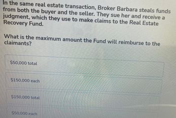 In the same real estate transaction, Broker Barbara steals funds
from both the buyer and the seller. They sue her and receive a
judgment, which they use to make claims to the Real Estate
Recovery Fund.
What is the maximum amount the Fund will reimburse to the
claimants?
$50,000 total
$150,000 each
$150,000 total
$50,000 each