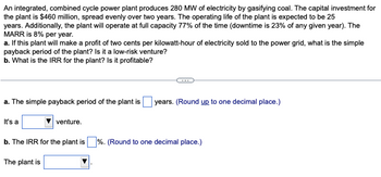 **Problem Overview:**

An integrated, combined cycle power plant produces 280 MW of electricity by gasifying coal. The capital investment for the plant is $460 million, spread evenly over two years. The operating life of the plant is expected to be 25 years. Additionally, the plant operates at full capacity 77% of the time (downtime is 23% of any given year). The Minimum Attractive Rate of Return (MARR) is 8% per year.

**Questions:**

a. If the plant makes a profit of two cents per kilowatt-hour of electricity sold to the power grid, what is the simple payback period of the plant? Is it a low-risk venture?

b. What is the Internal Rate of Return (IRR) for the plant? Is it profitable?

**Answers:**

a. The simple payback period of the plant is ___ years. (Round up to one decimal place.)

- It's a [dropdown option] venture.

b. The IRR for the plant is ___%. (Round to one decimal place.)

- The plant is [dropdown option].