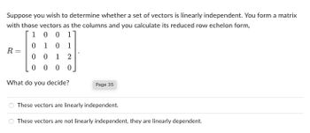 Suppose you wish to determine whether a set of vectors is linearly independent. You form a matrix
with those vectors as the columns and you calculate its reduced row echelon form,
1
0 0 1]
1 0 1
R=
-
0
0012
0000
What do you decide?
Page 35
These vectors are linearly independent.
These vectors are not linearly independent, they are linearly dependent.