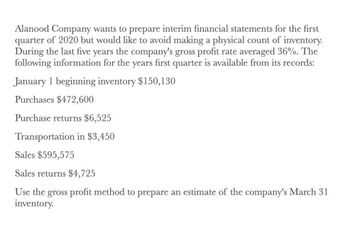 Alanood Company wants to prepare interim financial statements for the first
quarter of 2020 but would like to avoid making a physical count of inventory.
During the last five years the company's gross profit rate averaged 36%. The
following information for the years first quarter is available from its records:
January 1 beginning inventory $150,130
Purchases $472,600
Purchase returns $6,525
Transportation in $3,450
Sales $595,575
Sales returns $4,725
Use the gross profit method to prepare an estimate of the company's March 31
inventory.