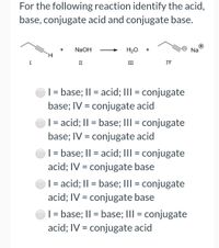 For the following reaction identify the acid,
base, conjugate acid and conjugate base.
NaOH
H20
Na
I
II
III
IV
| = base; II = acid; III = conjugate
base; IV = conjugate acid
| = acid; II = base; III = conjugate
base; IV = conjugate acid
| = base; I| = acid; III = conjugate
acid; IV = conjugate base
| = acid; II = base; III = conjugate
acid; IV = conjugate base
| = base; I| = base; III = conjugate
%3D
acid; IV = conjugate acid
