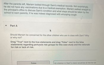 After the parents left, Mariam looked through Sam's medical records. Not surprisingly,
he did not have any vaccinations due to a medical exemption. Mariam walked straight to
the principal's office to discuss Sam's condition and what steps should be taken by the
school to warn parents, if he was indeed diagnosed with whooping cough.
▼
Part A
Should Mariam be concerned for the other children who are in class with Sam? Why
or why not?
Drag "True" next to the true statements and drag "False" next to the false
statements regarding pertussis risk groups for this case study and the rationale
for risk or lack of risk.
False
All children in Sam's class would be at risk for pe