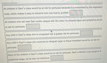 All children in Sam's class would be at risk for pertussis because it is transmitted by the respiratory
route, which makes it easy to transmit from one host to another.
All children who sat near Sam and/or played with him when he showed signs and symptoms would
at risk for pertussis.
Any child in Sam's class who is congested has a greater risk for pertussis.
Any child in Sam's class who received an allograft organ or tissue transplant would be at risk for
pertussis.
None of the children in Sam's class would be at risk for pertussis. Sam's infection was caught in th
prodromal stage, so he was not infectious.
F
557227
1936-
2:27:28.