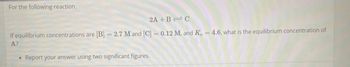 For the following reaction,
2A+B=C
if equilibrium concentrations are [B] = 2.7 M and [C] = 0.12 M, and Kc = 4.6, what is the equilibrium concentration of
A?
Report your answer using two significant figures.