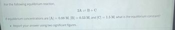 For the following equilibrium reaction,
2A=B+C
if equilibrium concentrations are [A] = 0.88 M, [B] = 0.53 M, and [C] = 1.5 M, what is the equilibrium constant?
• Report your answer using two significant figures.