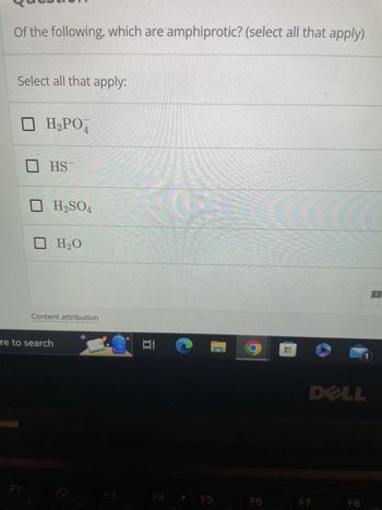 Of the following, which are amphiprotic? (select all that apply)
Select all that apply:
□ H₂PO4
F1
HS
re to search
H₂SO4
H₂O
Content attribution
F2
S Et
F3
F4
F5
A
a
F6
DELL
F7
1
F8
: