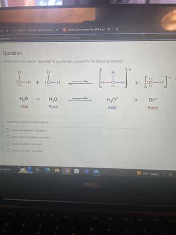 culu X
usg.edu/d21/le/content/2739735/viewContent/52838921/View
D2L Unit 5.1 - Bronsted Lowry Acids a X
2
Question
What is the term used to describe the equilibrium constant for the following reaction?
to search
HIO:
F2
:0-H + :0-H
H₂O
Acid
Select the correct answer below:
O acid ionization constant
O base ionization constant
+
water equilibrium constant
water autoionization constant
3
# m
H-O
3
H₂O
Base
Et
F5
C
C please give answer for all the par X
do in
%
F6
1
DELL
F8
I
H-O- -H
+
H3O+
Acid
F9
*
F10
+
+
+
F11
0-H
OHT
Base
74°F Sunny
F12
PrtSc