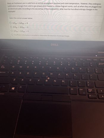 Tab
→
aps Lock
Fn
Esc
E7450
Many air fresheners are in solid form at normal atmospheric pressure and room temperature. However, they undergoes
sublimation (changes from solid to gas phase) when heated to release fragrant scents, such as when they are plugged into
an electrical outlet. According to the second law of thermodynamics, what must be true about entropy changes in this
example?
Select the correct answer below:
O AS sys+ASsurr = 0
O ASsys + ASsurr <0
O ASsys + ASsurr > 0
Insufficient information is provided to determine the direction of entropy change.
!
F1
Q
A
N
F2
2
W
S
X
Alt
F3
#m
3
E
D
F4
с
$
पं
F
F5
%
5
V
F6
T
G
B
F7
DELL
Y
H
7
F8
N
с
F9
J₁
* 00
8
M
Q
5
F10
K
(
0
Alt
F11
L
3
F12
P
E
Ctrl
PrtScr
{
[
?
+ 11
I
Page
Up
Insert
}
+Home
]
Delet
Backspa
↓