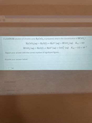 If a 0.076 M solution of chromic acid, H₂ CrO4, is prepared, what is the concentration of HCrO?
H₂ CrO4 (aq) + H₂O(l) H3O+ (aq) + HCrO (aq) Kal = 9.6
HCrO4 (aq) + H₂O(1) ⇒ H3O+ (aq) + CrO2(aq) Ka2 = 3.2 × 10-7
Report your answer with the correct number of significant figures.
Provide your answer below:
M