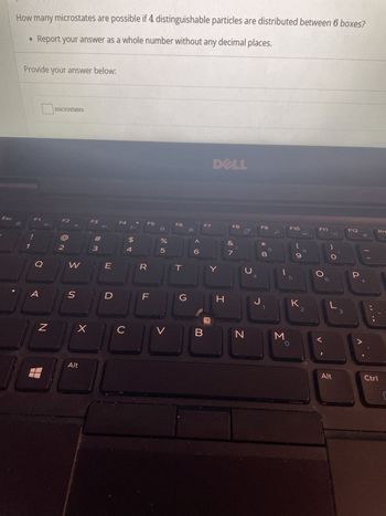 Esc
How many microstates are possible if 4 distinguishable particles are distributed between 6 boxes?
• Report your answer as a whole number without any decimal places.
Provide your answer below:
1
F1
O
N
microstates
F2
N
W
S
X
Alt
F3
3
E
D
F4
C
$
4
R
F5
%
Urolo
V
F6
T
<6
F7
DELL
Y
G H
F8
&
J
N
J
F9
* 00
8
1
3
F10
5
O
O
K2
F11
Alt
3
F12
P
Prt
Ctrl
1