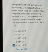 Two portions of 50.0 g of water, at
13.0 and 52.0 °C, respectively, were
mixed inside a cup calorimeter. If the
temperature of water after mixing
became 31.0 "C, Calculate the heat
capacity of the calorimeter. Given
that specific heat of water is 4.184 J/
"C.g.
a. 46.5 J/'C
b. 69.7 J/°C
c. 58.1 J/°C
d. 34.9 J/°C
e. 23.2 J/°C
Clear my choice
