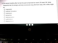 5. For several months after he lost the job he had held for nearly 20 years, Mr. Jones
frequently lost his temper and took excessively long afternoon naps, like a baby might
do.
regression
reaction formation
repression
projection
rationalization
sublimation
displacement
EX
hp
DI
0%
&
