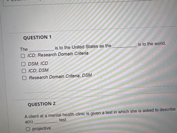 QUESTION 1
The
is to the United States as the
ICD; Research Domain Criteria
DSM; ICD
ICD; DSM
O Research Domain Criteria; DSM
QUESTION 2
is to the world.
A client at a mental health clinic is given a test in which she is asked to describe
a(n)
test.
O projective