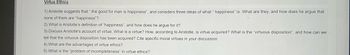 Virtue Ethics
1) Aristotle suggests that " the good for man is happiness", and considers three ideas of what "happiness" is. What are they, and how does he argue that
none of them are "happiness"?
2) What is Aristotle's definition of "happiness", and how does he argue for it?
3) Discuss Aristotle's account of virtue. What is a virtue? How, according to Aristotle, is virtue acquired? What is the "virtuous disposition", and how can we
tell that the virtuous disposition has been acquired? Cite specific moral virtues in your discussion.
4) What are the advantages of virtue ethics?
5) What is the "problem of incompleteness" in virtue ethics?