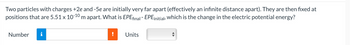 Two particles with charges +2e and -5e are initially very far apart (effectively an infinite distance apart). They are then fixed at
positions that are 5.51 x 10-10 m apart. What is EPEfinal - EPE initial, which is the change in the electric potential energy?
Number
Units