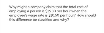 Why might a company claim that the total cost of
employing a person is $15.30 per hour when the
employee's wage rate is $10.50 per hour? How should
this difference be classified and why?