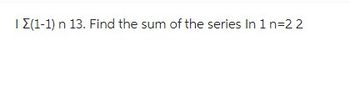 I Σ(1-1) n 13. Find the sum of the series In 1 n=22